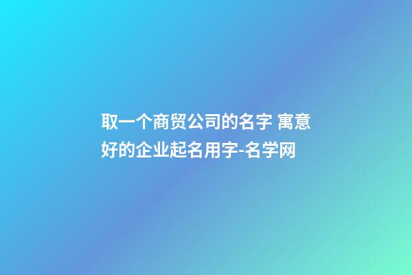 取一个商贸公司的名字 寓意好的企业起名用字-名学网-第1张-公司起名-玄机派